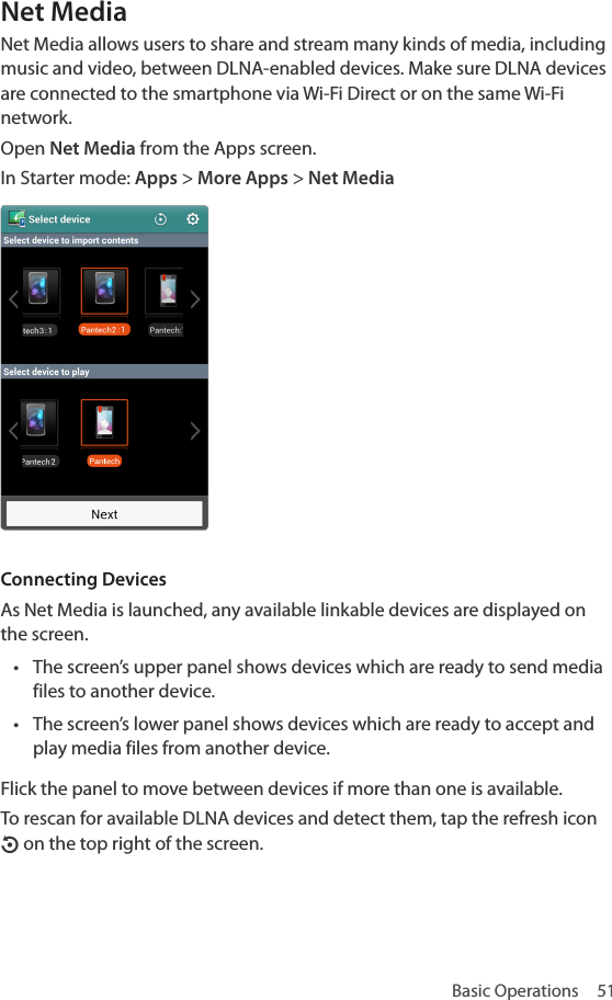 Basic Operations  51Net MediaNet Media allows users to share and stream many kinds of media, including music and video, between DLNA-enabled devices. Make sure DLNA devices are connected to the smartphone via Wi-Fi Direct or on the same Wi-Fi network.Open Net Media from the Apps screen.In Starter mode: Apps &gt; More Apps &gt; Net Media Connecting DevicesAs Net Media is launched, any available linkable devices are displayed on the screen. • The screen’s upper panel shows devices which are ready to send media files to another device.• The screen’s lower panel shows devices which are ready to accept and play media files from another device.Flick the panel to move between devices if more than one is available.To rescan for available DLNA devices and detect them, tap the refresh icon O on the top right of the screen.
