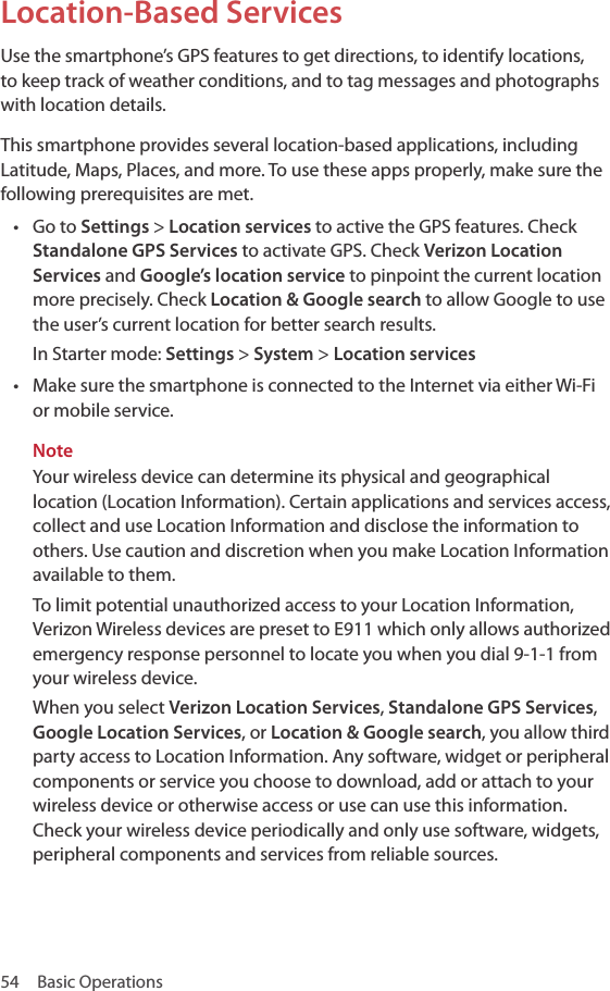 54  Basic OperationsLocation-Based ServicesUse the smartphone’s GPS features to get directions, to identify locations, to keep track of weather conditions, and to tag messages and photographs with location details.This smartphone provides several location-based applications, including Latitude, Maps, Places, and more. To use these apps properly, make sure the following prerequisites are met.• Go to Settings &gt; Location services to active the GPS features. Check Standalone GPS Services to activate GPS. Check Verizon Location Services and Google’s location service to pinpoint the current location more precisely. Check Location &amp; Google search to allow Google to use the user’s current location for better search results.In Starter mode: Settings &gt; System &gt; Location services• Make sure the smartphone is connected to the Internet via either Wi-Fi or mobile service.NoteYour wireless device can determine its physical and geographical location (Location Information). Certain applications and services access, collect and use Location Information and disclose the information to others. Use caution and discretion when you make Location Information available to them.To limit potential unauthorized access to your Location Information, Verizon Wireless devices are preset to E911 which only allows authorized emergency response personnel to locate you when you dial 9-1-1 from your wireless device.When you select Verizon Location Services, Standalone GPS Services, Google Location Services, or Location &amp; Google search, you allow third party access to Location Information. Any software, widget or peripheral components or service you choose to download, add or attach to your wireless device or otherwise access or use can use this information. Check your wireless device periodically and only use software, widgets, peripheral components and services from reliable sources.