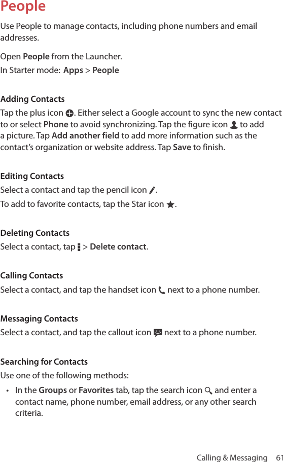 Calling &amp; Messaging  61PeopleUse People to manage contacts, including phone numbers and email addresses.Open People from the Launcher.In Starter mode: Apps &gt; PeopleAdding ContactsTap the plus icon W. Either select a Google account to sync the new contact to or select Phone to avoid synchronizing. Tap the figure icon m to add a picture. Tap Add another field to add more information such as the contact’s organization or website address. Tap Save to finish.Editing ContactsSelect a contact and tap the pencil icon ƒ.To add to favorite contacts, tap the Star icon ®.Deleting ContactsSelect a contact, tap D &gt; Delete contact.Calling ContactsSelect a contact, and tap the handset icon j next to a phone number.Messaging ContactsSelect a contact, and tap the callout icon k next to a phone number.Searching for ContactsUse one of the following methods:• In the Groups or Favorites tab, tap the search icon ¼ and enter a contact name, phone number, email address, or any other search criteria.