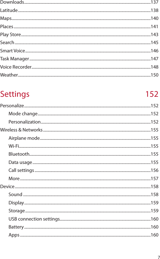    7Downloads .........................................................................................................................137Latitude ...............................................................................................................................138Maps .....................................................................................................................................140Places ...................................................................................................................................141Play Store ............................................................................................................................143Search ..................................................................................................................................145Smart Voice ........................................................................................................................146Task Manager ....................................................................................................................147Voice Recorder ..................................................................................................................148Weather ...............................................................................................................................150Settings 152Personalize .........................................................................................................................152Mode change ............................................................................................................152Personalization .........................................................................................................152Wireless &amp; Networks .......................................................................................................155Airplane mode ..........................................................................................................155Wi-Fi..............................................................................................................................155Bluetooth....................................................................................................................155Data usage .................................................................................................................155Call settings ...............................................................................................................156More .............................................................................................................................157Device ..................................................................................................................................158Sound ..........................................................................................................................158Display .........................................................................................................................159Storage ........................................................................................................................159USB connection settings.......................................................................................160Battery .........................................................................................................................160Apps .............................................................................................................................160