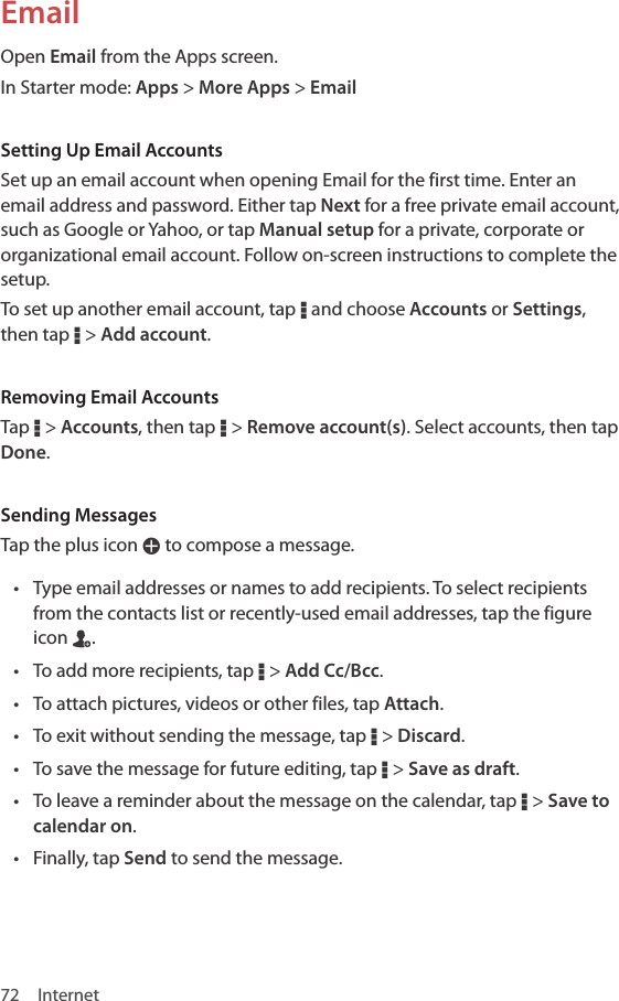 72 InternetEmailOpen Email from the Apps screen.In Starter mode: Apps &gt; More Apps &gt; EmailSetting Up Email AccountsSet up an email account when opening Email for the first time. Enter an email address and password. Either tap Next for a free private email account, such as Google or Yahoo, or tap Manual setup for a private, corporate or organizational email account. Follow on-screen instructions to complete the setup. To set up another email account, tap D and choose Accounts or Settings, then tap D &gt; Add account.Removing Email AccountsTap D &gt; Accounts, then tap D &gt; Remove account(s). Select accounts, then tap Done.Sending MessagesTap the plus icon W to compose a message.• Type email addresses or names to add recipients. To select recipients from the contacts list or recently-used email addresses, tap the figure icon n.• To add more recipients, tap D &gt; Add Cc/Bcc.• To attach pictures, videos or other files, tap Attach.• To exit without sending the message, tap D &gt; Discard.• To save the message for future editing, tap D &gt; Save as draft.• To leave a reminder about the message on the calendar, tap D &gt; Save to calendar on.• Finally, tap Send to send the message.