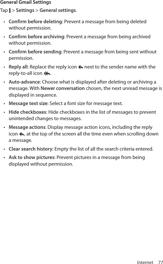 Internet 77General Gmail SettingsTap D &gt; Settings &gt; General settings.• Confirm before deleting: Prevent a message from being deleted without permission.• Confirm before archiving: Prevent a message from being archived without permission.• Confirm before sending: Prevent a message from being sent without permission.• Reply all: Replace the reply icon y next to the sender name with the reply-to-all icon z.• Auto-advance: Choose what is displayed after deleting or archiving a message. With Newer conversation chosen, the next unread message is displayed in sequence.• Message text size: Select a font size for message text.• Hide checkboxes: Hide checkboxes in the list of messages to prevent unintended changes to messages.• Message actions: Display message action icons, including the reply icon y, at the top of the screen all the time even when scrolling down a message.• Clear search history: Empty the list of all the search criteria entered.• Ask to show pictures: Prevent pictures in a message from being displayed without permission.