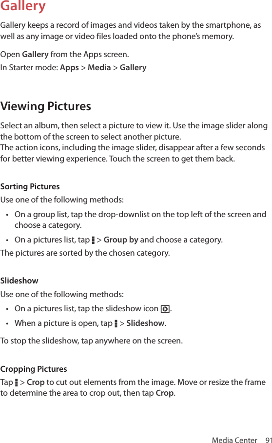 Media Center  91GalleryGallery keeps a record of images and videos taken by the smartphone, as well as any image or video files loaded onto the phone’s memory.Open Gallery from the Apps screen.In Starter mode: Apps &gt; Media &gt; GalleryViewing PicturesSelect an album, then select a picture to view it. Use the image slider along the bottom of the screen to select another picture.  The action icons, including the image slider, disappear after a few seconds for better viewing experience. Touch the screen to get them back.Sorting PicturesUse one of the following methods:• On a group list, tap the drop-downlist on the top left of the screen and choose a category.• On a pictures list, tap D &gt; Group by and choose a category.The pictures are sorted by the chosen category.SlideshowUse one of the following methods:• On a pictures list, tap the slideshow icon È.• When a picture is open, tap D &gt; Slideshow. To stop the slideshow, tap anywhere on the screen.Cropping PicturesTap D &gt; Crop to cut out elements from the image. Move or resize the frame to determine the area to crop out, then tap Crop.