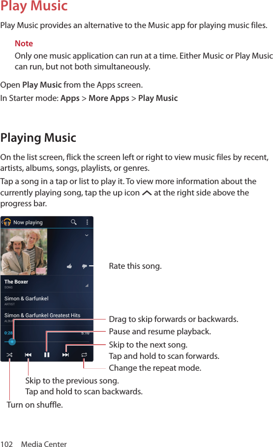 102  Media CenterPlay MusicPlay Music provides an alternative to the Music app for playing music files.NoteOnly one music application can run at a time. Either Music or Play Music can run, but not both simultaneously.Open Play Music from the Apps screen.In Starter mode: Apps &gt; More Apps &gt; Play MusicPlaying MusicOn the list screen, flick the screen left or right to view music files by recent, artists, albums, songs, playlists, or genres.Tap a song in a tap or list to play it. To view more information about the currently playing song, tap the up icon S at the right side above the progress bar.Rate this song.Drag to skip forwards or backwards.Pause and resume playback.Skip to the next song.  Tap and hold to scan forwards.Change the repeat mode.Skip to the previous song.  Tap and hold to scan backwards.Turn on shuffle.
