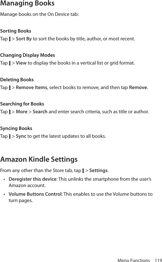 Menu Functions  119Managing BooksManage books on the On Device tab:Sorting BooksTap D &gt; Sort By to sort the books by title, author, or most recent.Changing Display ModesTap D &gt; View to display the books in a vertical list or grid format.Deleting BooksTap D &gt; Remove Items, select books to remove, and then tap Remove.Searching for BooksTap D &gt; More &gt; Search and enter search criteria, such as title or author.Syncing BooksTap D &gt; Sync to get the latest updates to all books.Amazon Kindle SettingsFrom any other than the Store tab, tap D &gt; Settings.• Deregister this device: This unlinks the smartphone from the user’s Amazon account. • Volume Buttons Control: This enables to use the Volume buttons to turn pages.