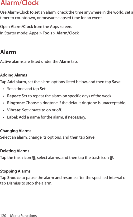 120  Menu FunctionsAlarm/ClockUse Alarm/Clock to set an alarm, check the time anywhere in the world, set a timer to countdown, or measure elapsed time for an event.Open Alarm/Clock from the Apps screen.In Starter mode: Apps &gt; Tools &gt; Alarm/ClockAlarmActive alarms are listed under the Alarm tab.Adding AlarmsTap Add alarm, set the alarm options listed below, and then tap Save.• Set a time and tap Set.• Repeat: Set to repeat the alarm on specific days of the week.• Ringtone: Choose a ringtone if the default ringtone is unacceptable.• Vibrate: Set vibrate to on or off.• Label: Add a name for the alarm, if necessary.Changing AlarmsSelect an alarm, change its options, and then tap Save.Deleting AlarmsTap the trash icon H, select alarms, and then tap the trash icon H.Stopping AlarmsTap Snooze to pause the alarm and resume after the specified interval or tap Dismiss to stop the alarm.