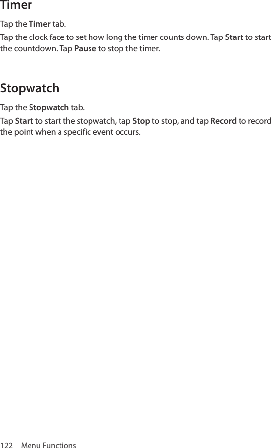 122  Menu FunctionsTimerTap the Timer tab. Tap the clock face to set how long the timer counts down. Tap Start to start the countdown. Tap Pause to stop the timer. StopwatchTap the Stopwatch tab.Tap Start to start the stopwatch, tap Stop to stop, and tap Record to record the point when a specific event occurs.