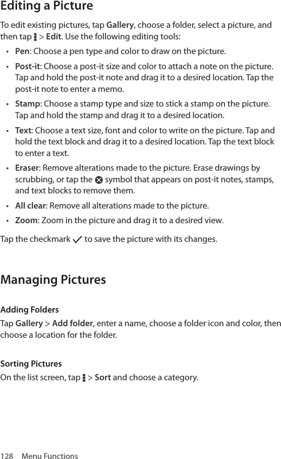 128  Menu FunctionsEditing a PictureTo edit existing pictures, tap Gallery, choose a folder, select a picture, and then tap D &gt; Edit. Use the following editing tools:• Pen: Choose a pen type and color to draw on the picture.• Post-it: Choose a post-it size and color to attach a note on the picture. Tap and hold the post-it note and drag it to a desired location. Tap the post-it note to enter a memo.• Stamp: Choose a stamp type and size to stick a stamp on the picture. Tap and hold the stamp and drag it to a desired location.• Text: Choose a text size, font and color to write on the picture. Tap and hold the text block and drag it to a desired location. Tap the text block to enter a text.• Eraser: Remove alterations made to the picture. Erase drawings by scrubbing, or tap the Ã symbol that appears on post-it notes, stamps, and text blocks to remove them.• All clear: Remove all alterations made to the picture.• Zoom: Zoom in the picture and drag it to a desired view.Tap the checkmark [ to save the picture with its changes.Managing PicturesAdding FoldersTap Gallery &gt; Add folder, enter a name, choose a folder icon and color, then choose a location for the folder.Sorting PicturesOn the list screen, tap D &gt; Sort and choose a category.