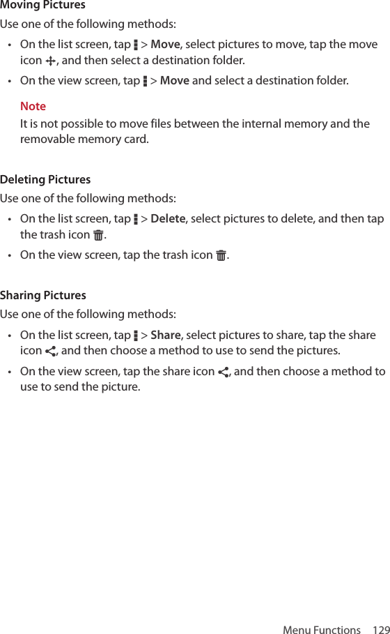 Menu Functions  129Moving PicturesUse one of the following methods:• On the list screen, tap D &gt; Move, select pictures to move, tap the move icon §, and then select a destination folder.• On the view screen, tap D &gt; Move and select a destination folder.NoteIt is not possible to move files between the internal memory and the removable memory card.Deleting PicturesUse one of the following methods:• On the list screen, tap D &gt; Delete, select pictures to delete, and then tap the trash icon G.• On the view screen, tap the trash icon G.Sharing PicturesUse one of the following methods:• On the list screen, tap D &gt; Share, select pictures to share, tap the share icon ¶, and then choose a method to use to send the pictures.• On the view screen, tap the share icon ¶, and then choose a method to use to send the picture.