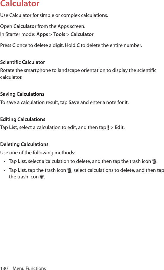 130  Menu FunctionsCalculatorUse Calculator for simple or complex calculations.Open Calculator from the Apps screen.In Starter mode: Apps &gt; Tools &gt; CalculatorPress C once to delete a digit. Hold C to delete the entire number.Scientific CalculatorRotate the smartphone to landscape orientation to display the scientific calculator.Saving CalculationsTo save a calculation result, tap Save and enter a note for it.Editing CalculationsTap List, select a calculation to edit, and then tap D &gt; Edit. Deleting CalculationsUse one of the following methods:• Tap List, select a calculation to delete, and then tap the trash icon H. • Tap List, tap the trash icon H, select calculations to delete, and then tap the trash icon H.