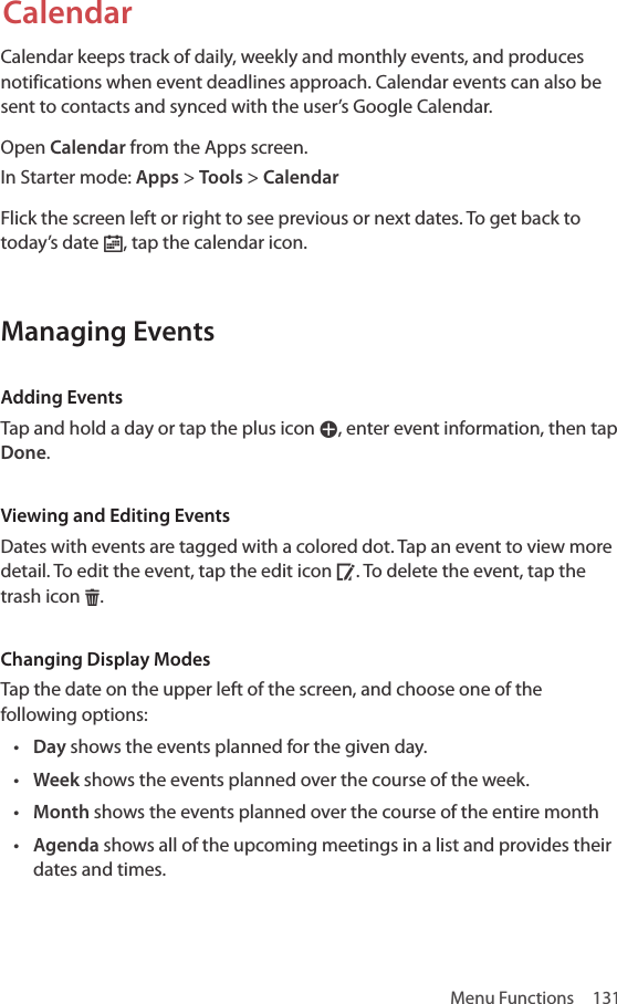 Menu Functions  131CalendarCalendar keeps track of daily, weekly and monthly events, and produces notifications when event deadlines approach. Calendar events can also be sent to contacts and synced with the user’s Google Calendar.Open Calendar from the Apps screen.In Starter mode: Apps &gt; Tools &gt; CalendarFlick the screen left or right to see previous or next dates. To get back to today’s date Š, tap the calendar icon.Managing EventsAdding EventsTap and hold a day or tap the plus icon W, enter event information, then tap Done.Viewing and Editing EventsDates with events are tagged with a colored dot. Tap an event to view more detail. To edit the event, tap the edit icon Å. To delete the event, tap the trash icon H.Changing Display ModesTap the date on the upper left of the screen, and choose one of the following options:• Day shows the events planned for the given day.• Week shows the events planned over the course of the week.• Month shows the events planned over the course of the entire month• Agenda shows all of the upcoming meetings in a list and provides their dates and times.