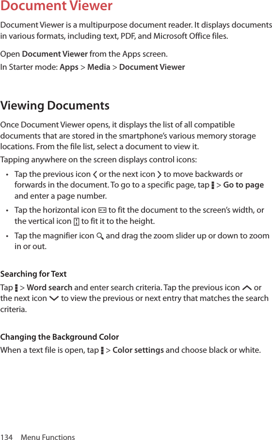 134  Menu FunctionsDocument ViewerDocument Viewer is a multipurpose document reader. It displays documents in various formats, including text, PDF, and Microsoft Office files.Open Document Viewer from the Apps screen.In Starter mode: Apps &gt; Media &gt; Document ViewerViewing DocumentsOnce Document Viewer opens, it displays the list of all compatible documents that are stored in the smartphone’s various memory storage locations. From the file list, select a document to view it.Tapping anywhere on the screen displays control icons:• Tap the previous icon Q or the next icon R to move backwards or forwards in the document. To go to a specific page, tap D &gt; Go to page and enter a page number.• Tap the horizontal icon ¤ to fit the document to the screen’s width, or the vertical icon ¥ to fit it to the height.• Tap the magnifier icon ¼ and drag the zoom slider up or down to zoom in or out.Searching for TextTap D &gt; Word search and enter search criteria. Tap the previous icon S or the next icon T to view the previous or next entry that matches the search criteria.Changing the Background ColorWhen a text file is open, tap D &gt; Color settings and choose black or white.