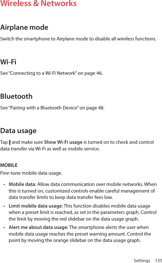 Settings 155Wireless &amp; NetworksAirplane modeSwitch the smartphone to Airplane mode to disable all wireless functions. Wi-FiSee “Connecting to a Wi-Fi Network” on page 46.BluetoothSee “Pairing with a Bluetooth Device” on page 48.Data usageTap D and make sure Show Wi-Fi usage is turned on to check and control data transfer via Wi-Fi as well as mobile service.MOBILE Fine-tune mobile data usage. • Mobile data: Allow data communication over mobile networks. When this is turned on, customized controls enable careful management of data transfer limits to keep data transfer fees low.• Limit mobile data usage: This function disables mobile data usage when a preset limit is reached, as set in the parameters graph. Control the limit by moving the red slidebar on the data usage graph.• Alert me about data usage: The smartphone alerts the user when mobile data usage reaches the preset warning amount. Control the point by moving the orange slidebar on the data usage graph.
