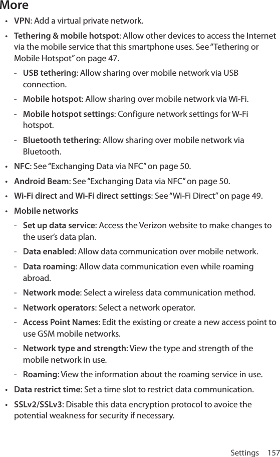 Settings 157More• VPN: Add a virtual private network.• Tethering &amp; mobile hotspot: Allow other devices to access the Internet via the mobile service that this smartphone uses. See “Tethering or Mobile Hotspot” on page 47. - USB tethering: Allow sharing over mobile network via USB connection. - Mobile hotspot: Allow sharing over mobile network via Wi-Fi. - Mobile hotspot settings: Configure network settings for W-Fi hotspot. - Bluetooth tethering: Allow sharing over mobile network via Bluetooth.• NFC: See “Exchanging Data via NFC” on page 50.• Android Beam: See “Exchanging Data via NFC” on page 50.• Wi-Fi direct and Wi-Fi direct settings: See “Wi-Fi Direct” on page 49.• Mobile networks - Set up data service: Access the Verizon website to make changes to the user’s data plan. - Data enabled: Allow data communication over mobile network.  - Data roaming: Allow data communication even while roaming abroad. - Network mode: Select a wireless data communication method. - Network operators: Select a network operator. - Access Point Names: Edit the existing or create a new access point to use GSM mobile networks.  - Network type and strength: View the type and strength of the mobile network in use. - Roaming: View the information about the roaming service in use.• Data restrict time: Set a time slot to restrict data communication.• SSLv2/SSLv3: Disable this data encryption protocol to avoice the potential weakness for security if necessary.