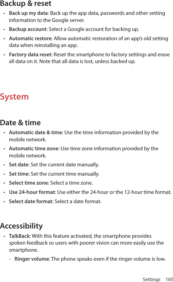 Settings 165Backup &amp; reset• Back up my data: Back up the app data, passwords and other setting information to the Google server.• Backup account: Select a Google account for backing up.• Automatic restore: Allow automatic restoration of an app’s old setting data when reinstalling an app.• Factory data reset: Reset the smartphone to factory settings and erase all data on it. Note that all data is lost, unless backed up.SystemDate &amp; time• Automatic date &amp; time: Use the time information provided by the mobile network.• Automatic time zone: Use time zone information provided by the mobile network.• Set date: Set the current date manually.• Set time: Set the current time manually.• Select time zone: Select a time zone.• Use 24-hour format: Use either the 24-hour or the 12-hour time format.• Select date format: Select a date format.Accessibility• TalkBack: With this feature activated, the smartphone provides spoken feedback so users with poorer vision can more easily use the smartphone. - Ringer volume: The phone speaks even if the ringer volume is low.