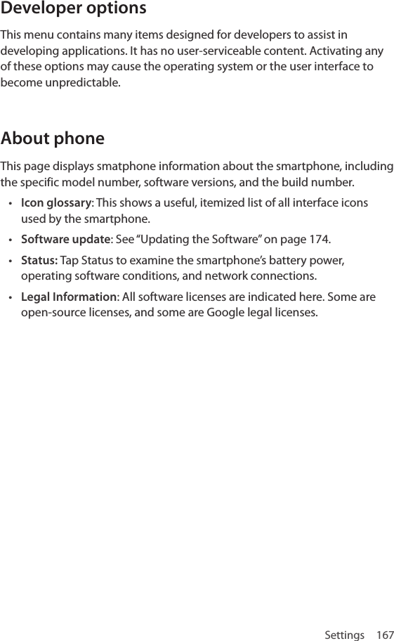 Settings 167Developer optionsThis menu contains many items designed for developers to assist in developing applications. It has no user-serviceable content. Activating any of these options may cause the operating system or the user interface to become unpredictable.About phoneThis page displays smatphone information about the smartphone, including the specific model number, software versions, and the build number.• Icon glossary: This shows a useful, itemized list of all interface icons used by the smartphone.• Software update: See “Updating the Software” on page 174.• Status: Tap Status to examine the smartphone’s battery power, operating software conditions, and network connections.• Legal Information: All software licenses are indicated here. Some are open-source licenses, and some are Google legal licenses.