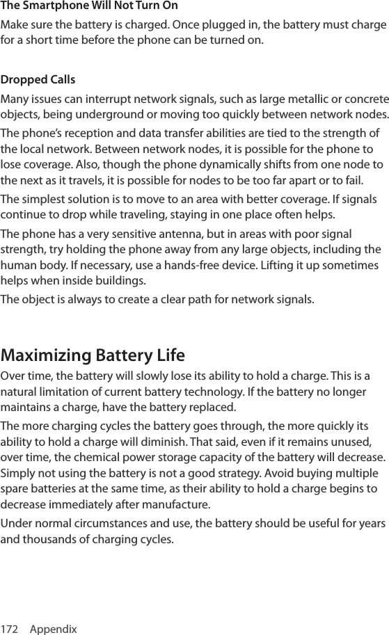 172 AppendixThe Smartphone Will Not Turn OnMake sure the battery is charged. Once plugged in, the battery must charge for a short time before the phone can be turned on.Dropped CallsMany issues can interrupt network signals, such as large metallic or concrete objects, being underground or moving too quickly between network nodes.The phone’s reception and data transfer abilities are tied to the strength of the local network. Between network nodes, it is possible for the phone to lose coverage. Also, though the phone dynamically shifts from one node to the next as it travels, it is possible for nodes to be too far apart or to fail.The simplest solution is to move to an area with better coverage. If signals continue to drop while traveling, staying in one place often helps.The phone has a very sensitive antenna, but in areas with poor signal strength, try holding the phone away from any large objects, including the human body. If necessary, use a hands-free device. Lifting it up sometimes helps when inside buildings.The object is always to create a clear path for network signals.Maximizing Battery LifeOver time, the battery will slowly lose its ability to hold a charge. This is a natural limitation of current battery technology. If the battery no longer maintains a charge, have the battery replaced.The more charging cycles the battery goes through, the more quickly its ability to hold a charge will diminish. That said, even if it remains unused, over time, the chemical power storage capacity of the battery will decrease. Simply not using the battery is not a good strategy. Avoid buying multiple spare batteries at the same time, as their ability to hold a charge begins to decrease immediately after manufacture.Under normal circumstances and use, the battery should be useful for years and thousands of charging cycles.