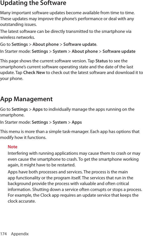 174 AppendixUpdating the SoftwareMany important software updates become available from time to time. These updates may improve the phone’s performance or deal with any outstanding issues.The latest software can be directly transmitted to the smartphone via wireless networks.Go to Settings &gt; About phone &gt; Software update. In Starter mode: Settings &gt; System &gt; About phone &gt; Software updateThis page shows the current software version. Tap Status to see the smartphone’s current software operating state and the date of the last update. Tap Check New to check out the latest software and download it to your phone.App ManagementGo to Settings &gt; Apps to individually manage the apps running on the smartphone.In Starter mode: Settings &gt; System &gt; AppsThis menu is more than a simple task-manager. Each app has options that modify how it functions. NoteInterfering with running applications may cause them to crash or may even cause the smartphone to crash. To get the smartphone working again, it might have to be restarted. Apps have both processes and services. The process is the main app functionality or the program itself. The services that run in the background provide the process with valuable and often critical information. Shutting down a service often corrupts or stops a process. For example, the Clock app requires an update service that keeps the clock accurate.