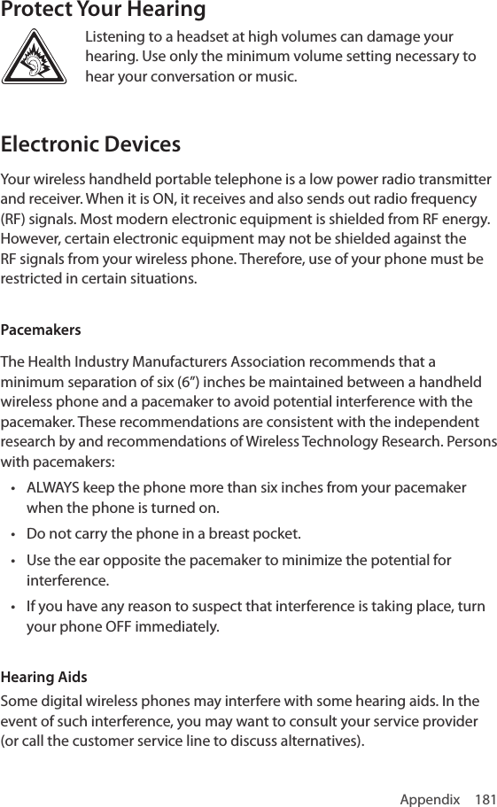 Appendix 181Protect Your HearingListening to a headset at high volumes can damage your hearing. Use only the minimum volume setting necessary to hear your conversation or music.Electronic DevicesYour wireless handheld portable telephone is a low power radio transmitter and receiver. When it is ON, it receives and also sends out radio frequency (RF) signals. Most modern electronic equipment is shielded from RF energy. However, certain electronic equipment may not be shielded against the RF signals from your wireless phone. Therefore, use of your phone must be restricted in certain situations.PacemakersThe Health Industry Manufacturers Association recommends that a minimum separation of six (6”) inches be maintained between a handheld wireless phone and a pacemaker to avoid potential interference with the pacemaker. These recommendations are consistent with the independent research by and recommendations of Wireless Technology Research. Persons with pacemakers:• ALWAYS keep the phone more than six inches from your pacemaker when the phone is turned on.• Do not carry the phone in a breast pocket.• Use the ear opposite the pacemaker to minimize the potential for interference.• If you have any reason to suspect that interference is taking place, turn your phone OFF immediately.Hearing AidsSome digital wireless phones may interfere with some hearing aids. In the event of such interference, you may want to consult your service provider (or call the customer service line to discuss alternatives).