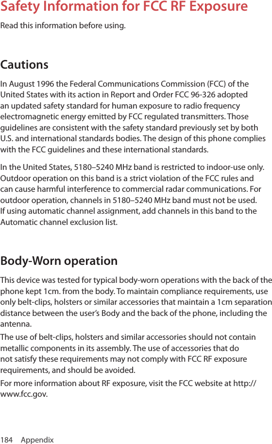 184 AppendixSafety Information for FCC RF Exposure Read this information before using.CautionsIn August 1996 the Federal Communications Commission (FCC) of the United States with its action in Report and Order FCC 96-326 adopted an updated safety standard for human exposure to radio frequency electromagnetic energy emitted by FCC regulated transmitters. Those guidelines are consistent with the safety standard previously set by both U.S. and international standards bodies. The design of this phone complies with the FCC guidelines and these international standards.In the United States, 5180–5240 MHz band is restricted to indoor-use only. Outdoor operation on this band is a strict violation of the FCC rules and can cause harmful interference to commercial radar communications. For outdoor operation, channels in 5180–5240 MHz band must not be used. If using automatic channel assignment, add channels in this band to the Automatic channel exclusion list.Body-Worn operationThis device was tested for typical body-worn operations with the back of the phone kept 1cm. from the body. To maintain compliance requirements, use only belt-clips, holsters or similar accessories that maintain a 1cm separation distance between the user’s Body and the back of the phone, including the antenna.The use of belt-clips, holsters and similar accessories should not contain metallic components in its assembly. The use of accessories that do not satisfy these requirements may not comply with FCC RF exposure requirements, and should be avoided.For more information about RF exposure, visit the FCC website at http://www.fcc.gov.