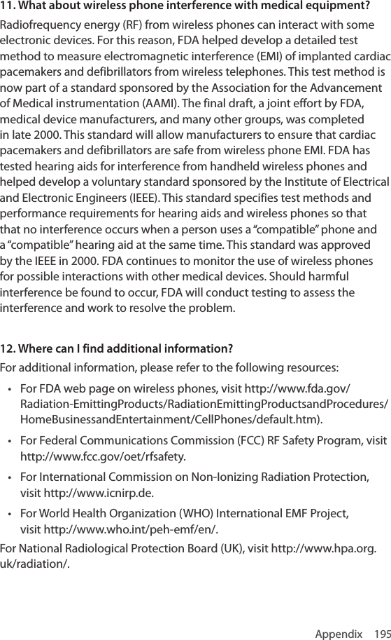 Appendix 19511. What about wireless phone interference with medical equipment?Radiofrequency energy (RF) from wireless phones can interact with some electronic devices. For this reason, FDA helped develop a detailed test method to measure electromagnetic interference (EMI) of implanted cardiac pacemakers and defibrillators from wireless telephones. This test method is now part of a standard sponsored by the Association for the Advancement of Medical instrumentation (AAMI). The final draft, a joint effort by FDA, medical device manufacturers, and many other groups, was completed in late 2000. This standard will allow manufacturers to ensure that cardiac pacemakers and defibrillators are safe from wireless phone EMI. FDA has tested hearing aids for interference from handheld wireless phones and helped develop a voluntary standard sponsored by the Institute of Electrical and Electronic Engineers (IEEE). This standard specifies test methods and performance requirements for hearing aids and wireless phones so that that no interference occurs when a person uses a “compatible” phone and a “compatible” hearing aid at the same time. This standard was approved by the IEEE in 2000. FDA continues to monitor the use of wireless phones for possible interactions with other medical devices. Should harmful interference be found to occur, FDA will conduct testing to assess the interference and work to resolve the problem.12. Where can I find additional information?For additional information, please refer to the following resources:• For FDA web page on wireless phones, visit http://www.fda.gov/Radiation-EmittingProducts/RadiationEmittingProductsandProcedures/HomeBusinessandEntertainment/CellPhones/default.htm).• For Federal Communications Commission (FCC) RF Safety Program, visit http://www.fcc.gov/oet/rfsafety.• For International Commission on Non-Ionizing Radiation Protection, visit http://www.icnirp.de.• For World Health Organization (WHO) International EMF Project, visit http://www.who.int/peh-emf/en/.For National Radiological Protection Board (UK), visit http://www.hpa.org.uk/radiation/.