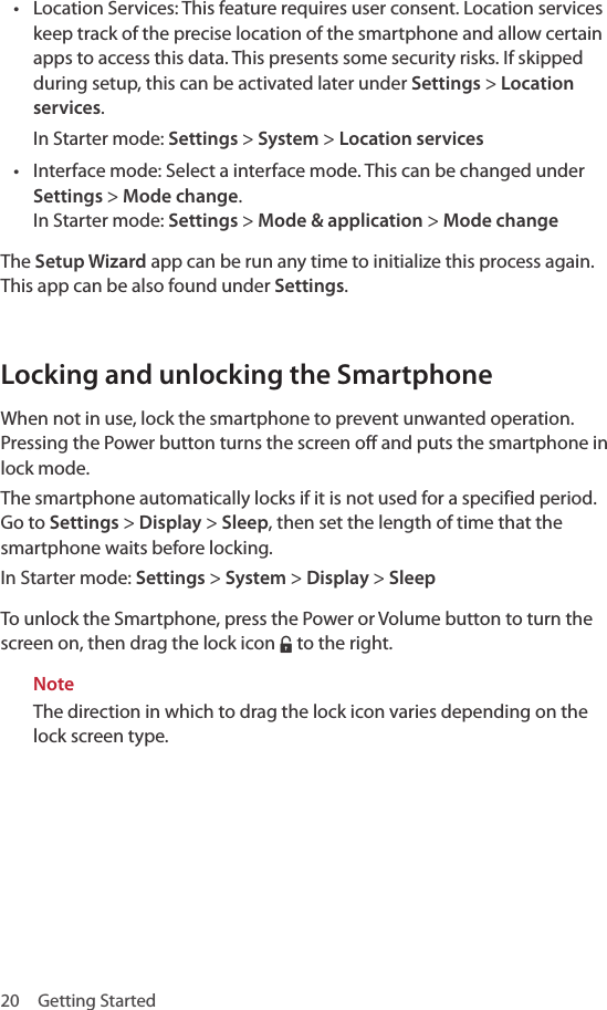 20  Getting Started• Location Services: This feature requires user consent. Location services keep track of the precise location of the smartphone and allow certain apps to access this data. This presents some security risks. If skipped during setup, this can be activated later under Settings &gt; Location services.In Starter mode: Settings &gt; System &gt; Location services• Interface mode: Select a interface mode. This can be changed under Settings &gt; Mode change. In Starter mode: Settings &gt; Mode &amp; application &gt; Mode changeThe Setup Wizard app can be run any time to initialize this process again. This app can be also found under Settings.Locking and unlocking the SmartphoneWhen not in use, lock the smartphone to prevent unwanted operation. Pressing the Power button turns the screen off and puts the smartphone in lock mode.The smartphone automatically locks if it is not used for a specified period. Go to Settings &gt; Display &gt; Sleep, then set the length of time that the smartphone waits before locking.In Starter mode: Settings &gt; System &gt; Display &gt; SleepTo unlock the Smartphone, press the Power or Volume button to turn the screen on, then drag the lock icon ‡ to the right.NoteThe direction in which to drag the lock icon varies depending on the lock screen type.
