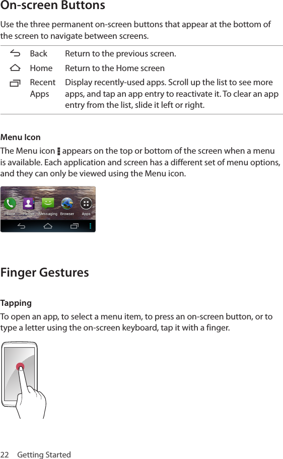 22  Getting StartedOn-screen ButtonsUse the three permanent on-screen buttons that appear at the bottom of the screen to navigate between screens.ABack Return to the previous screen. BHome Return to the Home screenCRecent AppsDisplay recently-used apps. Scroll up the list to see more apps, and tap an app entry to reactivate it. To clear an app entry from the list, slide it left or right.Menu IconThe Menu icon D appears on the top or bottom of the screen when a menu is available. Each application and screen has a different set of menu options, and they can only be viewed using the Menu icon.Finger GesturesTappingTo open an app, to select a menu item, to press an on-screen button, or to type a letter using the on-screen keyboard, tap it with a finger.