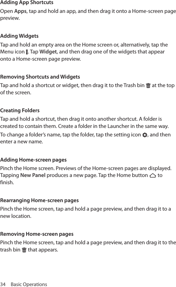 34  Basic OperationsAdding App ShortcutsOpen Apps, tap and hold an app, and then drag it onto a Home-screen page preview.Adding WidgetsTap and hold an empty area on the Home screen or, alternatively, tap the Menu icon D. Tap Widget, and then drag one of the widgets that appear onto a Home-screen page preview.Removing Shortcuts and WidgetsTap and hold a shortcut or widget, then drag it to the Trash bin G at the top of the screen.Creating FoldersTap and hold a shortcut, then drag it onto another shortcut. A folder is created to contain them. Create a folder in the Launcher in the same way.To change a folder’s name, tap the folder, tap the setting icon E, and then enter a new name.Adding Home-screen pagesPinch the Home screen. Previews of the Home-screen pages are displayed. Tapping New Panel produces a new page. Tap the Home button B to finish. Rearranging Home-screen pagesPinch the Home screen, tap and hold a page preview, and then drag it to a new location. Removing Home-screen pagesPinch the Home screen, tap and hold a page preview, and then drag it to the trash bin G that appears. 