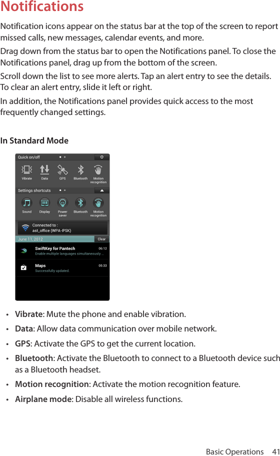 Basic Operations  41NotificationsNotification icons appear on the status bar at the top of the screen to report missed calls, new messages, calendar events, and more. Drag down from the status bar to open the Notifications panel. To close the Notifications panel, drag up from the bottom of the screen. Scroll down the list to see more alerts. Tap an alert entry to see the details. To clear an alert entry, slide it left or right.In addition, the Notifications panel provides quick access to the most frequently changed settings.In Standard Mode• Vibrate: Mute the phone and enable vibration.• Data: Allow data communication over mobile network.• GPS: Activate the GPS to get the current location.• Bluetooth: Activate the Bluetooth to connect to a Bluetooth device such as a Bluetooth headset.• Motion recognition: Activate the motion recognition feature.• Airplane mode: Disable all wireless functions.