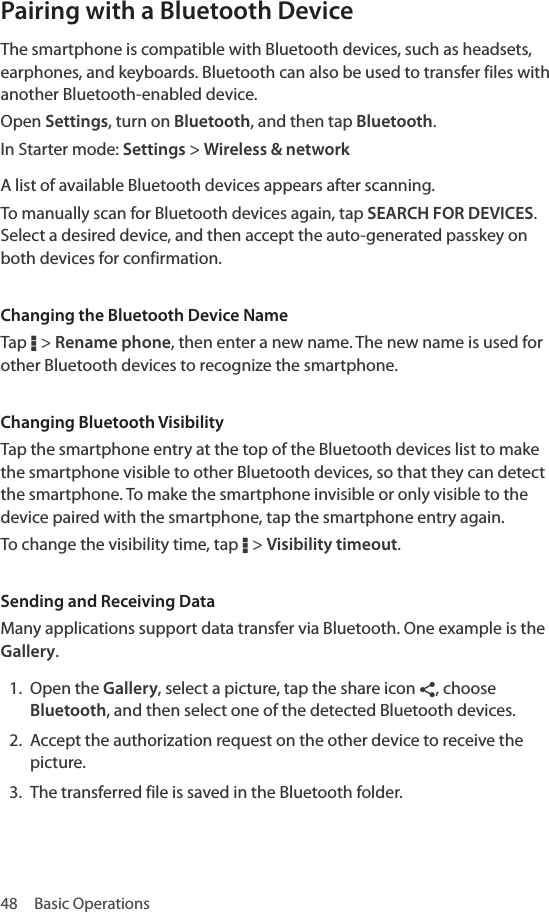 48  Basic OperationsPairing with a Bluetooth DeviceThe smartphone is compatible with Bluetooth devices, such as headsets, earphones, and keyboards. Bluetooth can also be used to transfer files with another Bluetooth-enabled device.Open Settings, turn on Bluetooth, and then tap Bluetooth. In Starter mode: Settings &gt; Wireless &amp; networkA list of available Bluetooth devices appears after scanning.To manually scan for Bluetooth devices again, tap SEARCH FOR DEVICES. Select a desired device, and then accept the auto-generated passkey on both devices for confirmation.Changing the Bluetooth Device NameTap D &gt; Rename phone, then enter a new name. The new name is used for other Bluetooth devices to recognize the smartphone.Changing Bluetooth VisibilityTap the smartphone entry at the top of the Bluetooth devices list to make the smartphone visible to other Bluetooth devices, so that they can detect the smartphone. To make the smartphone invisible or only visible to the device paired with the smartphone, tap the smartphone entry again.To change the visibility time, tap D &gt; Visibility timeout.Sending and Receiving DataMany applications support data transfer via Bluetooth. One example is the Gallery. 1.  Open the Gallery, select a picture, tap the share icon ¶, choose Bluetooth, and then select one of the detected Bluetooth devices. 2.  Accept the authorization request on the other device to receive the picture. 3.  The transferred file is saved in the Bluetooth folder.