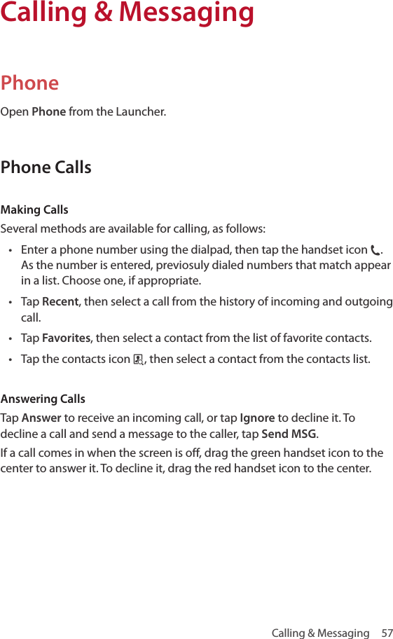 Calling &amp; Messaging  57PhoneOpen Phone from the Launcher.Phone CallsMaking CallsSeveral methods are available for calling, as follows:• Enter a phone number using the dialpad, then tap the handset icon j. As the number is entered, previosuly dialed numbers that match appear in a list. Choose one, if appropriate.• Tap Recent, then select a call from the history of incoming and outgoing call.• Tap Favorites, then select a contact from the list of favorite contacts.• Tap the contacts icon p, then select a contact from the contacts list.Answering CallsTap Answer to receive an incoming call, or tap Ignore to decline it. To decline a call and send a message to the caller, tap Send MSG.If a call comes in when the screen is off, drag the green handset icon to the center to answer it. To decline it, drag the red handset icon to the center.Calling &amp; Messaging