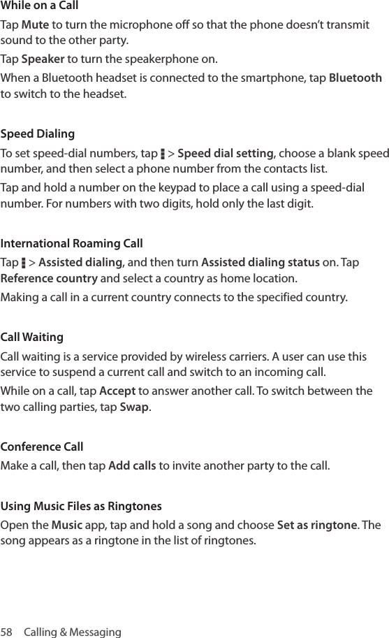 58  Calling &amp; MessagingWhile on a CallTap Mute to turn the microphone off so that the phone doesn’t transmit sound to the other party.Tap Speaker to turn the speakerphone on.When a Bluetooth headset is connected to the smartphone, tap Bluetooth to switch to the headset.Speed DialingTo set speed-dial numbers, tap D &gt; Speed dial setting, choose a blank speed number, and then select a phone number from the contacts list. Tap and hold a number on the keypad to place a call using a speed-dial number. For numbers with two digits, hold only the last digit.International Roaming CallTap D &gt; Assisted dialing, and then turn Assisted dialing status on. Tap Reference country and select a country as home location. Making a call in a current country connects to the specified country.Call WaitingCall waiting is a service provided by wireless carriers. A user can use this service to suspend a current call and switch to an incoming call. While on a call, tap Accept to answer another call. To switch between the two calling parties, tap Swap.Conference CallMake a call, then tap Add calls to invite another party to the call.Using Music Files as RingtonesOpen the Music app, tap and hold a song and choose Set as ringtone. The song appears as a ringtone in the list of ringtones.