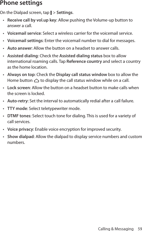Calling &amp; Messaging  59Phone settingsOn the Dialpad screen, tap D &gt; Settings.• Receive call by vol.up key: Allow pushing the Volume-up button to answer a call.• Voicemail service: Select a wireless carrier for the voicemail service.• Voicemail settings: Enter the voicemail number to dial for messages.• Auto answer: Allow the button on a headset to answer calls.• Assisted dialing: Check the Assisted dialing status box to allow international roaming calls. Tap Reference country and select a country as the home location.• Always on top: Check the Display call status window box to allow the Home button B to display the call status window while on a call.• Lock screen: Allow the button on a headset button to make calls when the screen is locked.• Auto-retry: Set the interval to automatically redial after a call failure.• TTY mode: Select teletypewriter mode. • DTMF tones: Select touch tone for dialing. This is used for a variety of call services.• Voice privacy: Enable voice encryption for improved security.• Show dialpad: Allow the dialpad to display service numbers and custom numbers.