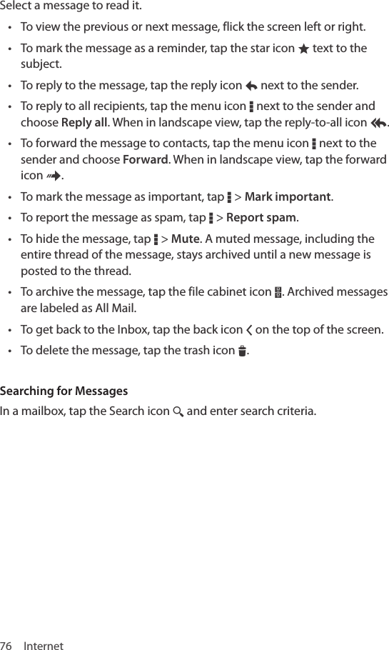 76 InternetSelect a message to read it.• To view the previous or next message, flick the screen left or right.• To mark the message as a reminder, tap the star icon ® text to the subject.• To reply to the message, tap the reply icon y next to the sender.• To reply to all recipients, tap the menu icon D next to the sender and choose Reply all. When in landscape view, tap the reply-to-all icon z.• To forward the message to contacts, tap the menu icon D next to the sender and choose Forward. When in landscape view, tap the forward icon {.• To mark the message as important, tap D &gt; Mark important.• To report the message as spam, tap D &gt; Report spam.• To hide the message, tap D &gt; Mute. A muted message, including the entire thread of the message, stays archived until a new message is posted to the thread. • To archive the message, tap the file cabinet icon |. Archived messages are labeled as All Mail.• To get back to the Inbox, tap the back icon Q on the top of the screen.• To delete the message, tap the trash icon I.Searching for MessagesIn a mailbox, tap the Search icon ¼ and enter search criteria.