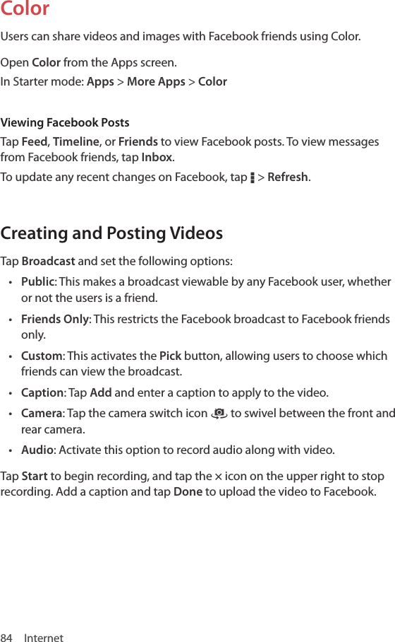 84 InternetColorUsers can share videos and images with Facebook friends using Color. Open Color from the Apps screen.In Starter mode: Apps &gt; More Apps &gt; ColorViewing Facebook PostsTap Feed, Timeline, or Friends to view Facebook posts. To view messages from Facebook friends, tap Inbox.To update any recent changes on Facebook, tap D &gt; Refresh.Creating and Posting VideosTap Broadcast and set the following options:• Public: This makes a broadcast viewable by any Facebook user, whether or not the users is a friend.• Friends Only: This restricts the Facebook broadcast to Facebook friends only.• Custom: This activates the Pick button, allowing users to choose which friends can view the broadcast.• Caption: Tap Add and enter a caption to apply to the video.• Camera: Tap the camera switch icon ˜ to swivel between the front and rear camera.• Audio: Activate this option to record audio along with video.Tap Start to begin recording, and tap the × icon on the upper right to stop recording. Add a caption and tap Done to upload the video to Facebook.