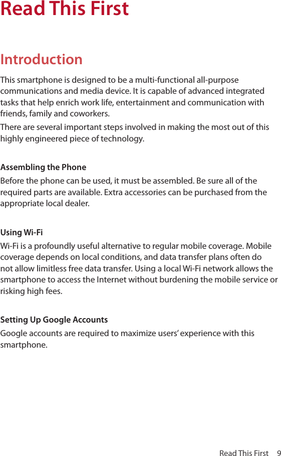 Read This First  9IntroductionThis smartphone is designed to be a multi-functional all-purpose communications and media device. It is capable of advanced integrated tasks that help enrich work life, entertainment and communication with friends, family and coworkers.There are several important steps involved in making the most out of this highly engineered piece of technology.Assembling the PhoneBefore the phone can be used, it must be assembled. Be sure all of the required parts are available. Extra accessories can be purchased from the appropriate local dealer.Using Wi-FiWi-Fi is a profoundly useful alternative to regular mobile coverage. Mobile coverage depends on local conditions, and data transfer plans often do not allow limitless free data transfer. Using a local Wi-Fi network allows the smartphone to access the Internet without burdening the mobile service or risking high fees.Setting Up Google AccountsGoogle accounts are required to maximize users’ experience with this smartphone.Read This First
