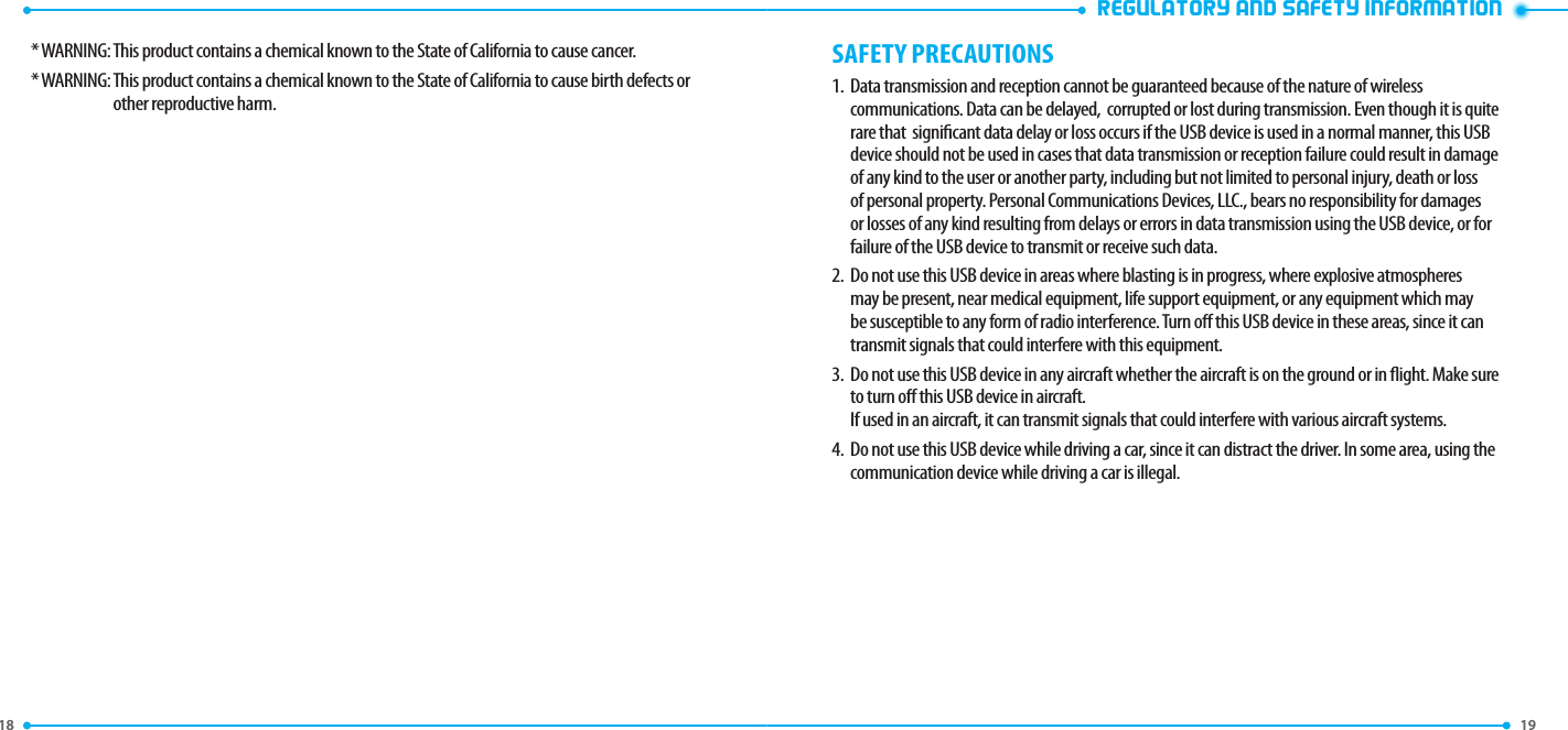 18 19 REGULATORY AND SAFETY INFORMATION* WARNING:  This product contains a chemical known to the State of California to cause cancer.* WARNING:  This product contains a chemical known to the State of California to cause birth defects or other reproductive harm.SAFETY PRECAUTIONS1.   Data transmission and reception cannot be guaranteed because of the nature of wireless communications. Data can be delayed,  corrupted or lost during transmission. Even though it is quite rare that  signicant data delay or loss occurs if the USB device is used in a normal manner, this USB device should not be used in cases that data transmission or reception failure could result in damage of any kind to the user or another party, including but not limited to personal injury, death or loss of personal property. Personal Communications Devices, LLC., bears no responsibility for damages or losses of any kind resulting from delays or errors in data transmission using the USB device, or for failure of the USB device to transmit or receive such data.2.   Do not use this USB device in areas where blasting is in progress, where explosive atmospheres may be present, near medical equipment, life support equipment, or any equipment which may be susceptible to any form of radio interference. Turn o this USB device in these areas, since it can transmit signals that could interfere with this equipment.3.   Do not use this USB device in any aircraft whether the aircraft is on the ground or in ight. Make sure to turn o this USB device in aircraft.  If used in an aircraft, it can transmit signals that could interfere with various aircraft systems.4.   Do not use this USB device while driving a car, since it can distract the driver. In some area, using the communication device while driving a car is illegal.