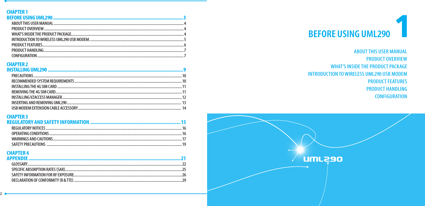 1ABOUT THIS USER MANUALPRODUCT OVERVIEWWHAT’S INSIDE THE PRODUCT PACKAGEINTRODUCTION TO WIRELESS UML290 USB MODEMPRODUCT FEATURESPRODUCT HANDLINGCONFIGURATIONBEFORE USING UML290UML290CHAPTER 1 BEFORE USING UML290 .....................................................................................................3ABOUT THIS USER MANUAL .....................................................................................................................................................4PRODUCT OVERVIEW ................................................................................................................................................................4WHAT’S INSIDE THE PRODUCT PACKAGE.................................................................................................................................4INTRODUCTION TO WIRELESS UML290 USB MODEM ............................................................................................................5PRODUCT FEATURES ..................................................................................................................................................................6PRODUCT HANDLING ................................................................................................................................................................7CONFIGURATION ........................................................................................................................................................................7CHAPTER 2 INSTALLING UML290 .........................................................................................................9PRECAUTIONS ..........................................................................................................................................................................10RECOMMENDED SYSTEM REQUIREMENTS ...........................................................................................................................10INSTALLING THE 4G SIM CARD ...............................................................................................................................................11REMOVING THE 4G SIM CARD.................................................................................................................................................11INSTALLING VZACCESS MANAGER .........................................................................................................................................12INSERTING AND REMOVING UML290 ................................................................................................................................... 13USB MODEM EXTENSION CABLE ACCESSORY ...................................................................................................................... 14CHAPTER 3 REGULATORY AND SAFETY INFORMATION  ......................................................................15REGULATORY NOTICES ............................................................................................................................................................16OPERATING CONDITIONS ........................................................................................................................................................16WARNINGS AND CAUTIONS ....................................................................................................................................................17SAFETY PRECAUTIONS  ...........................................................................................................................................................19CHAPTER 4 APPENDIX ......................................................................................................................21GLOSSARY .................................................................................................................................................................................22SPECIFIC ABSORPTION RATES SAR ......................................................................................................................................25SAFETY INFORMATION FOR RF EXPOSURE............................................................................................................................26DECLARATION OF CONFORMITY R &amp; TTE ............................................................................................................................292 