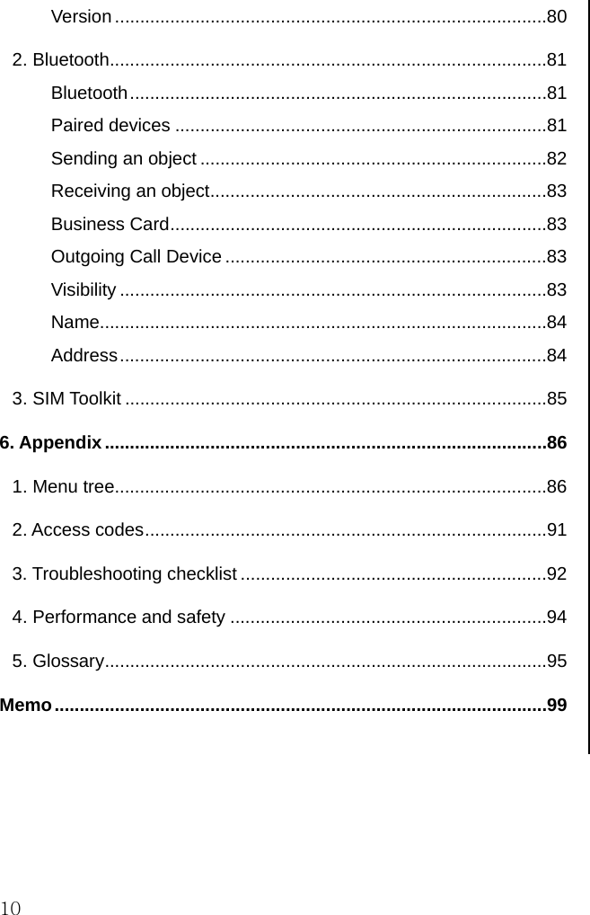  10 Version ......................................................................................80 2. Bluetooth.......................................................................................81 Bluetooth...................................................................................81 Paired devices ..........................................................................81 Sending an object .....................................................................82 Receiving an object...................................................................83 Business Card...........................................................................83 Outgoing Call Device ................................................................83 Visibility .....................................................................................83 Name.........................................................................................84 Address.....................................................................................84 3. SIM Toolkit ....................................................................................85 6. Appendix........................................................................................86 1. Menu tree......................................................................................86 2. Access codes................................................................................91 3. Troubleshooting checklist .............................................................92 4. Performance and safety ...............................................................94 5. Glossary........................................................................................95 Memo..................................................................................................99       