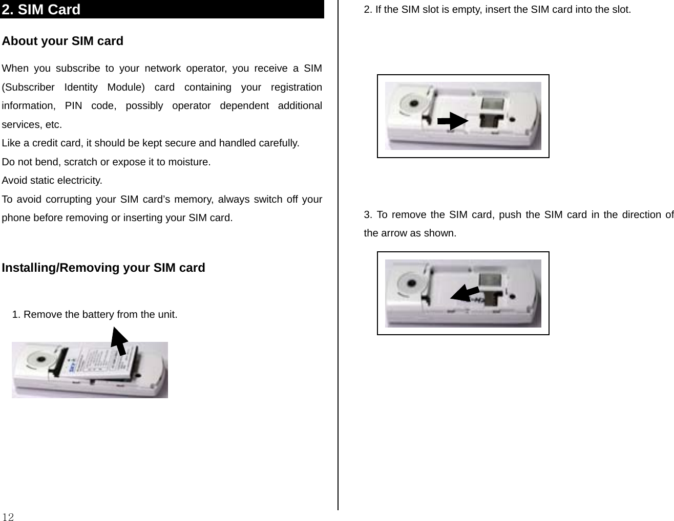  12 2. SIM Card About your SIM card When you subscribe to your network operator, you receive a SIM (Subscriber Identity Module) card containing your registration information, PIN code, possibly operator dependent additional services, etc.  Like a credit card, it should be kept secure and handled carefully.  Do not bend, scratch or expose it to moisture.  Avoid static electricity.  To avoid corrupting your SIM card’s memory, always switch off your phone before removing or inserting your SIM card.  Installing/Removing your SIM card  1. Remove the battery from the unit.         2. If the SIM slot is empty, insert the SIM card into the slot.            3. To remove the SIM card, push the SIM card in the direction of the arrow as shown.        