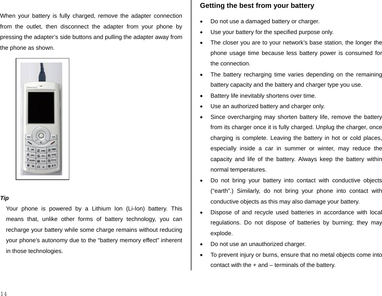  14  When your battery is fully charged, remove the adapter connection from the outlet, then disconnect the adapter from your phone by pressing the adapter’s side buttons and pulling the adapter away from the phone as shown.              Tip Your phone is powered by a Lithium Ion (Li-Ion) battery. This means that, unlike other forms of battery technology, you can recharge your battery while some charge remains without reducing your phone’s autonomy due to the “battery memory effect” inherent in those technologies.  Getting the best from your battery •  Do not use a damaged battery or charger. •  Use your battery for the specified purpose only. •  The closer you are to your network’s base station, the longer the phone usage time because less battery power is consumed for the connection. •  The battery recharging time varies depending on the remaining battery capacity and the battery and charger type you use. •  Battery life inevitably shortens over time. •  Use an authorized battery and charger only.  •  Since overcharging may shorten battery life, remove the battery from its charger once it is fully charged. Unplug the charger, once charging is complete. Leaving the battery in hot or cold places, especially inside a car in summer or winter, may reduce the capacity and life of the battery. Always keep the battery within normal temperatures.  •  Do not bring your battery into contact with conductive objects (“earth”.) Similarly, do not bring your phone into contact with conductive objects as this may also damage your battery.  •  Dispose of and recycle used batteries in accordance with local regulations. Do not dispose of batteries by burning; they may explode. •  Do not use an unauthorized charger. •  To prevent injury or burns, ensure that no metal objects come into contact with the + and – terminals of the battery. 