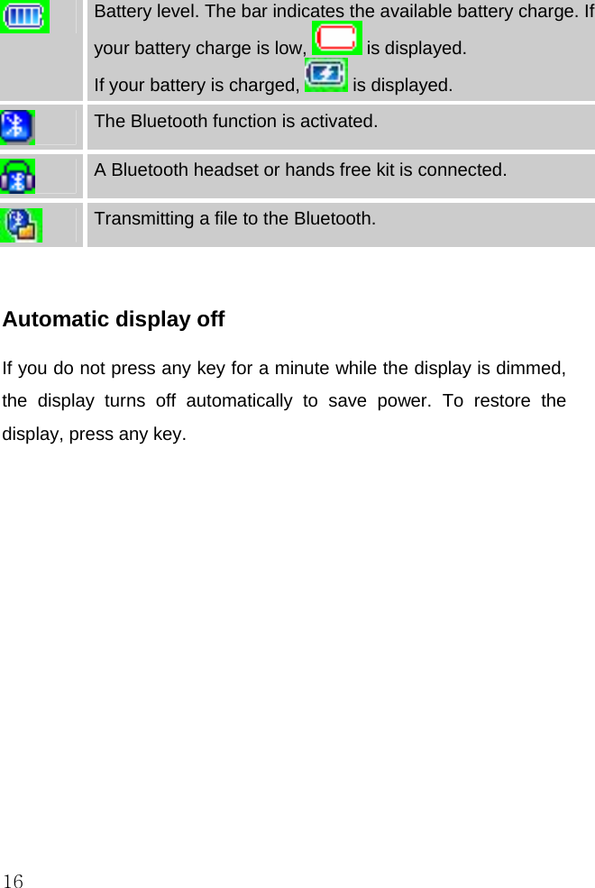  16    Battery level. The bar indicates the available battery charge. If your battery charge is low,   is displayed. If your battery is charged,   is displayed.  The Bluetooth function is activated.  A Bluetooth headset or hands free kit is connected.  Transmitting a file to the Bluetooth.  Automatic display off If you do not press any key for a minute while the display is dimmed, the display turns off automatically to save power. To restore the display, press any key.  
