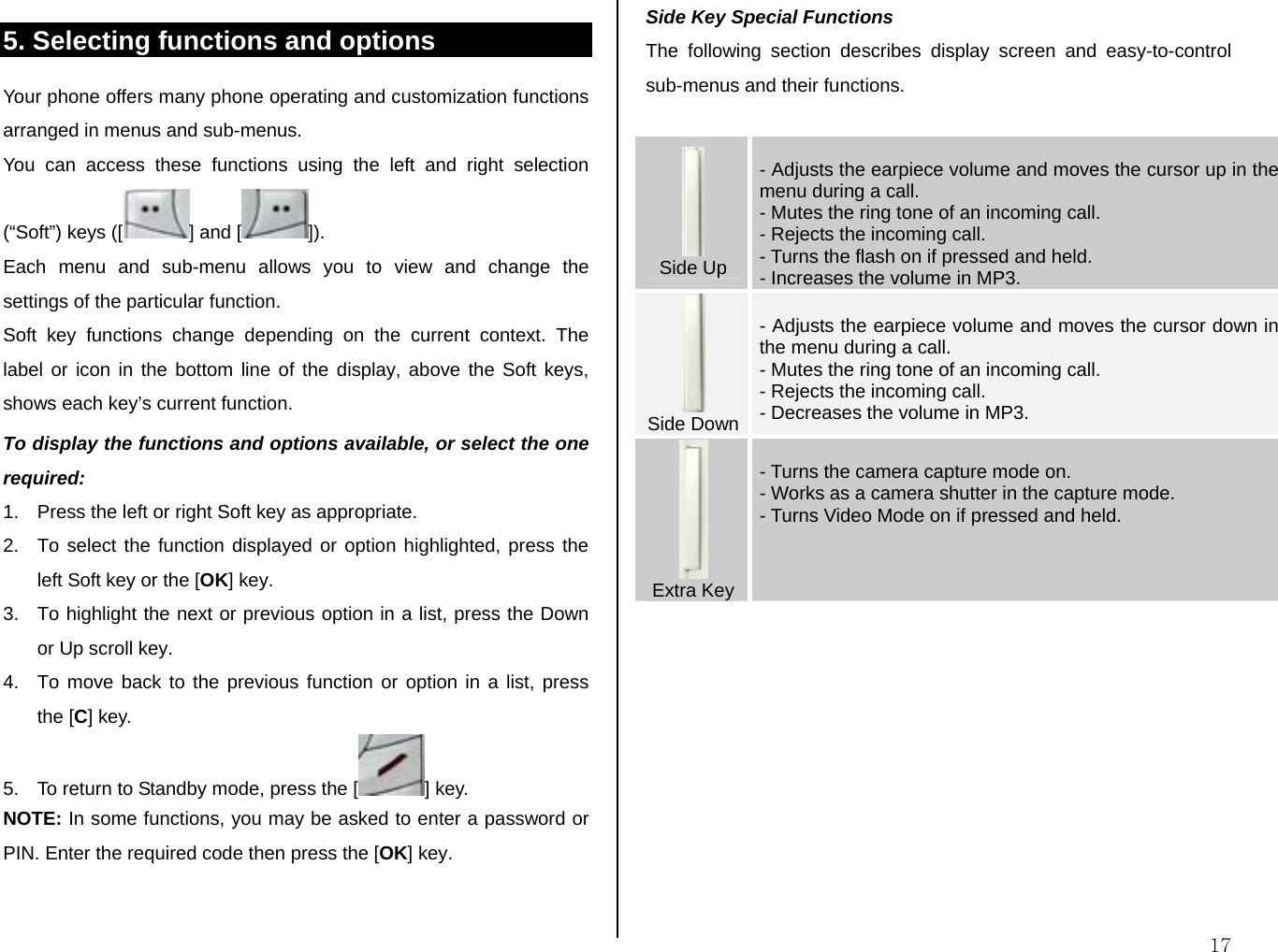  175. Selecting functions and options Your phone offers many phone operating and customization functions arranged in menus and sub-menus. You can access these functions using the left and right selection (“Soft”) keys ([ ] and [ ]). Each menu and sub-menu allows you to view and change the settings of the particular function. Soft key functions change depending on the current context. The label or icon in the bottom line of the display, above the Soft keys, shows each key’s current function. To display the functions and options available, or select the one required: 1.  Press the left or right Soft key as appropriate. 2.  To select the function displayed or option highlighted, press the left Soft key or the [OK] key. 3.  To highlight the next or previous option in a list, press the Down or Up scroll key. 4.  To move back to the previous function or option in a list, press the [C] key. 5.  To return to Standby mode, press the [ ] key. NOTE: In some functions, you may be asked to enter a password or PIN. Enter the required code then press the [OK] key.   Side Key Special Functions The following section describes display screen and easy-to-control sub-menus and their functions.   Side Up  - Adjusts the earpiece volume and moves the cursor up in the menu during a call. - Mutes the ring tone of an incoming call. - Rejects the incoming call. - Turns the flash on if pressed and held.  - Increases the volume in MP3.   Side Down  - Adjusts the earpiece volume and moves the cursor down in the menu during a call. - Mutes the ring tone of an incoming call. - Rejects the incoming call. - Decreases the volume in MP3.  Extra Key  - Turns the camera capture mode on.  - Works as a camera shutter in the capture mode. - Turns Video Mode on if pressed and held.       