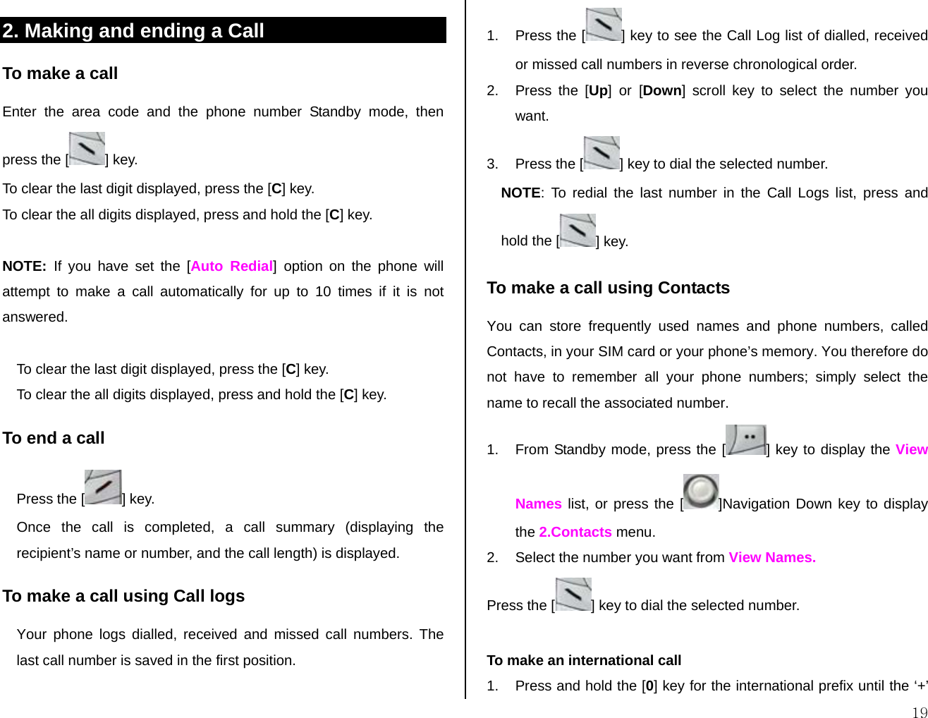  192. Making and ending a Call  To make a call Enter the area code and the phone number Standby mode, then press the [ ] key.   To clear the last digit displayed, press the [C] key. To clear the all digits displayed, press and hold the [C] key.  NOTE:  If you have set the [Auto Redial] option on the phone will attempt to make a call automatically for up to 10 times if it is not answered.   To clear the last digit displayed, press the [C] key. To clear the all digits displayed, press and hold the [C] key. To end a call Press the [ ] key. Once the call is completed, a call summary (displaying the recipient’s name or number, and the call length) is displayed. To make a call using Call logs Your phone logs dialled, received and missed call numbers. The last call number is saved in the first position.  1.  Press the [ ] key to see the Call Log list of dialled, received or missed call numbers in reverse chronological order.  2.  Press the [Up] or [Down] scroll key to select the number you want. 3.  Press the [ ] key to dial the selected number. NOTE: To redial the last number in the Call Logs list, press and hold the [ ] key. To make a call using Contacts You can store frequently used names and phone numbers, called Contacts, in your SIM card or your phone’s memory. You therefore do not have to remember all your phone numbers; simply select the name to recall the associated number. 1.  From Standby mode, press the [ ] key to display the View Names list, or press the [ ]Navigation Down key to display the 2.Contacts menu. 2.  Select the number you want from View Names. Press the [ ] key to dial the selected number.   To make an international call 1.  Press and hold the [0] key for the international prefix until the ‘+’ 