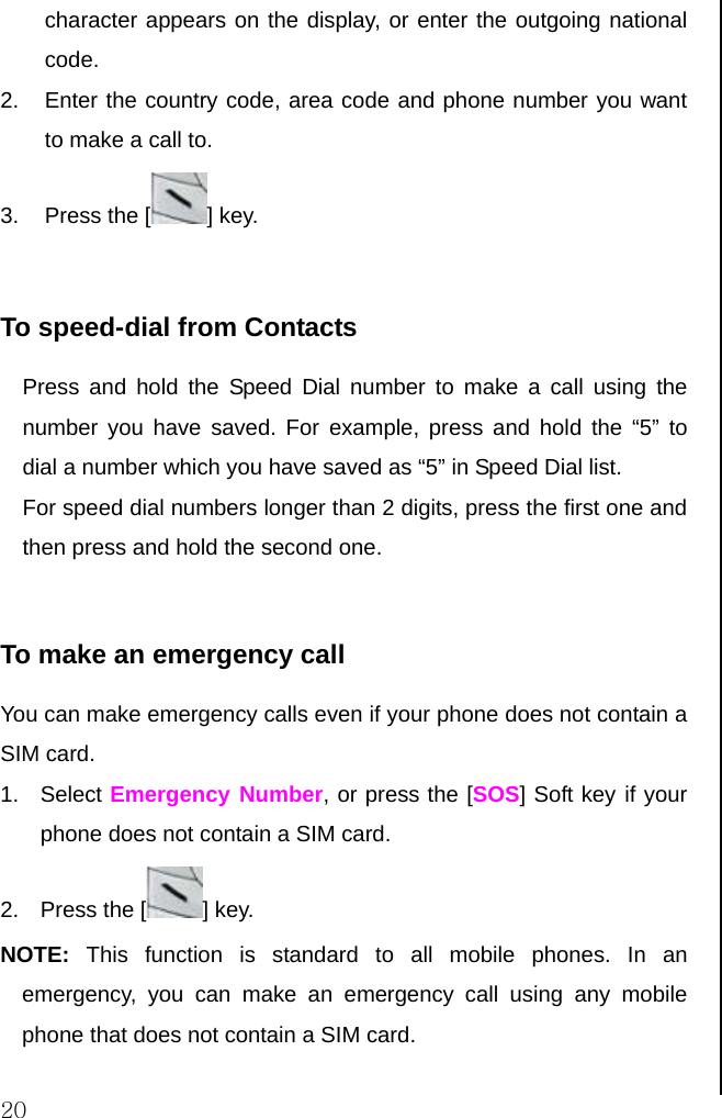  20 character appears on the display, or enter the outgoing national code.  2.  Enter the country code, area code and phone number you want to make a call to. 3. Press the [ ] key.  To speed-dial from Contacts Press and hold the Speed Dial number to make a call using the number you have saved. For example, press and hold the “5” to dial a number which you have saved as “5” in Speed Dial list. For speed dial numbers longer than 2 digits, press the first one and then press and hold the second one.  To make an emergency call You can make emergency calls even if your phone does not contain a SIM card. 1. Select Emergency Number, or press the [SOS] Soft key if your phone does not contain a SIM card. 2. Press the [ ] key. NOTE: This function is standard to all mobile phones. In an emergency, you can make an emergency call using any mobile phone that does not contain a SIM card.                          
