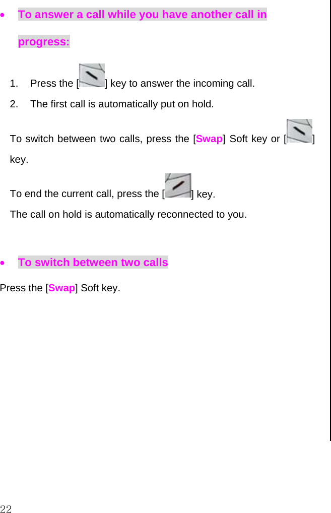  22 • To answer a call while you have another call in progress: 1. Press the [ ] key to answer the incoming call. 2.  The first call is automatically put on hold.  To switch between two calls, press the [Swap] Soft key or [ ] key. To end the current call, press the [ ] key. The call on hold is automatically reconnected to you.  • To switch between two calls Press the [Swap] Soft key.                         
