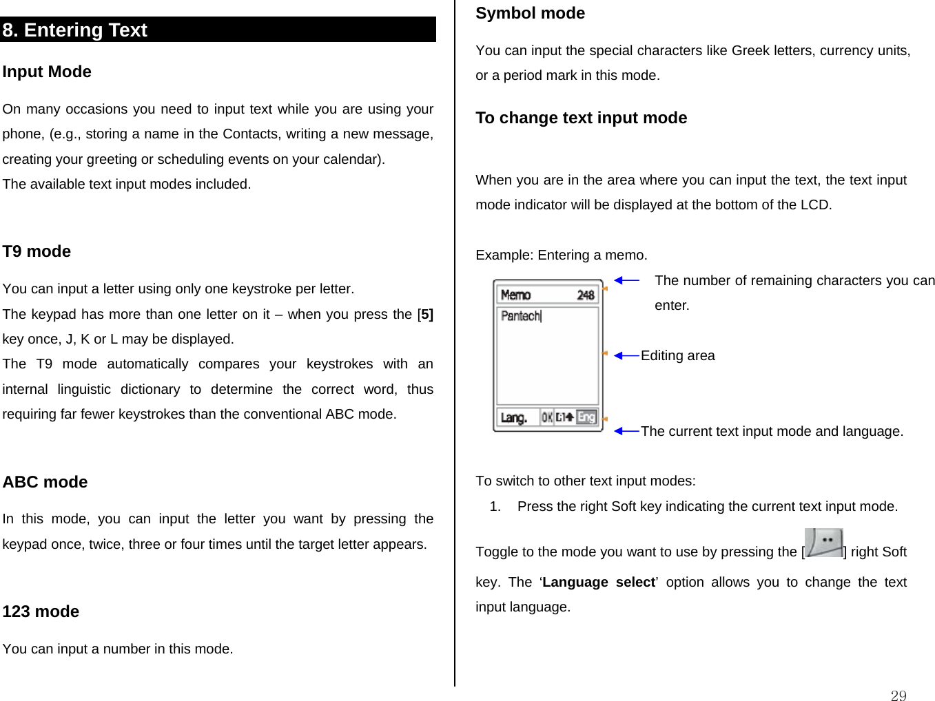  298. Entering Text  Input Mode On many occasions you need to input text while you are using your phone, (e.g., storing a name in the Contacts, writing a new message, creating your greeting or scheduling events on your calendar). The available text input modes included.  T9 mode You can input a letter using only one keystroke per letter.  The keypad has more than one letter on it – when you press the [5] key once, J, K or L may be displayed.  The T9 mode automatically compares your keystrokes with an internal linguistic dictionary to determine the correct word, thus requiring far fewer keystrokes than the conventional ABC mode.  ABC mode In this mode, you can input the letter you want by pressing the keypad once, twice, three or four times until the target letter appears.  123 mode You can input a number in this mode.  Symbol mode You can input the special characters like Greek letters, currency units, or a period mark in this mode. To change text input mode  When you are in the area where you can input the text, the text input mode indicator will be displayed at the bottom of the LCD.  Example: Entering a memo.   To switch to other text input modes: 1.  Press the right Soft key indicating the current text input mode. Toggle to the mode you want to use by pressing the [ ] right Soft key. The ‘Language select’ option allows you to change the text input language.  The number of remaining characters you can enter. Editing area The current text input mode and language. 