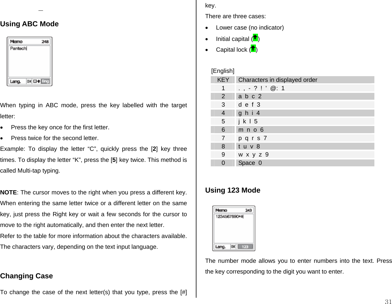  31 Using ABC Mode   When typing in ABC mode, press the key labelled with the target letter: •  Press the key once for the first letter. •  Press twice for the second letter. Example: To display the letter “C”, quickly press the [2] key three times. To display the letter “K”, press the [5] key twice. This method is called Multi-tap typing.  NOTE: The cursor moves to the right when you press a different key. When entering the same letter twice or a different letter on the same key, just press the Right key or wait a few seconds for the cursor to move to the right automatically, and then enter the next letter.  Refer to the table for more information about the characters available. The characters vary, depending on the text input language.   Changing Case To change the case of the next letter(s) that you type, press the [#] key.  There are three cases: •  Lower case (no indicator) • Initial capital ( ) • Capital lock ( )  [English] KEY  Characters in displayed order 1  .  ,  -  ?  !  &apos;  @:  1 2  a  b  c  2 3  d  e  f  3 4  g  h  i  4 5  j  k  l  5 6  m  n  o  6 7  p  q  r  s  7 8  t  u  v  8 9  w  x  y  z  9 0  Space  0  Using 123 Mode  The number mode allows you to enter numbers into the text. Press the key corresponding to the digit you want to enter.  