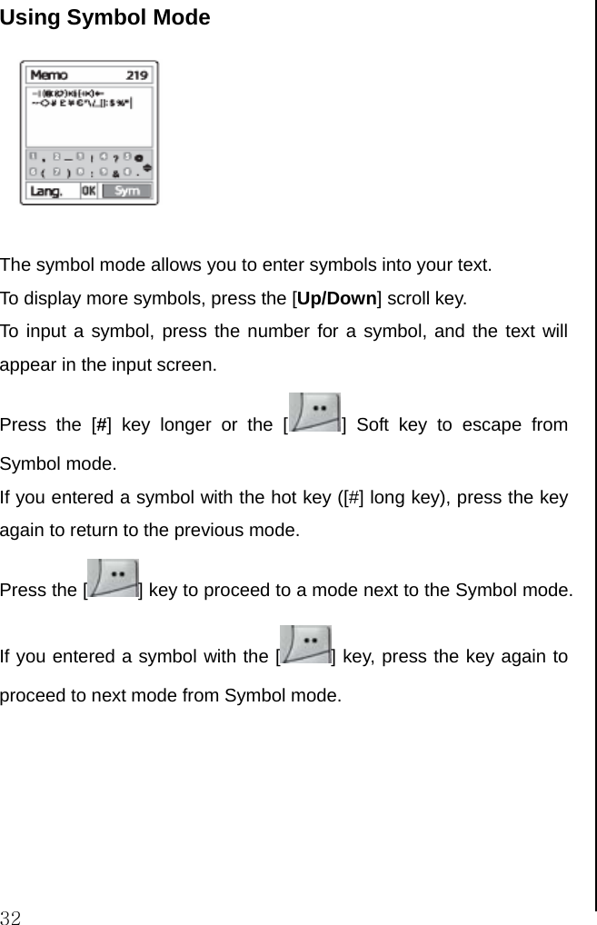  32 Using Symbol Mode   The symbol mode allows you to enter symbols into your text. To display more symbols, press the [Up/Down] scroll key. To input a symbol, press the number for a symbol, and the text will appear in the input screen. Press the [#] key longer or the [ ] Soft key to escape from Symbol mode. If you entered a symbol with the hot key ([#] long key), press the key again to return to the previous mode.  Press the [ ] key to proceed to a mode next to the Symbol mode. If you entered a symbol with the [ ] key, press the key again to proceed to next mode from Symbol mode.                                