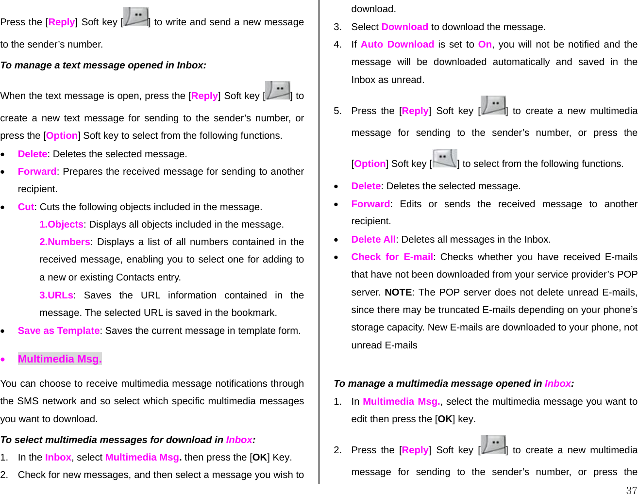  37Press the [Reply] Soft key [ ] to write and send a new message to the sender’s number. To manage a text message opened in Inbox: When the text message is open, press the [Reply] Soft key [ ] to create a new text message for sending to the sender’s number, or press the [Option] Soft key to select from the following functions. • Delete: Deletes the selected message. • Forward: Prepares the received message for sending to another recipient. • Cut: Cuts the following objects included in the message. 1.Objects: Displays all objects included in the message. 2.Numbers: Displays a list of all numbers contained in the received message, enabling you to select one for adding to a new or existing Contacts entry. 3.URLs: Saves the URL information contained in the message. The selected URL is saved in the bookmark. • Save as Template: Saves the current message in template form. • Multimedia Msg. You can choose to receive multimedia message notifications through the SMS network and so select which specific multimedia messages you want to download. To select multimedia messages for download in Inbox: 1. In the Inbox, select Multimedia Msg. then press the [OK] Key. 2.  Check for new messages, and then select a message you wish to download. 3. Select Download to download the message. 4. If Auto Download is set to On, you will not be notified and the message will be downloaded automatically and saved in the Inbox as unread. 5. Press the [Reply] Soft key [ ] to create a new multimedia message for sending to the sender’s number, or press the [Option] Soft key [ ] to select from the following functions. • Delete: Deletes the selected message. • Forward: Edits or sends the received message to another recipient. • Delete All: Deletes all messages in the Inbox. • Check for E-mail: Checks whether you have received E-mails that have not been downloaded from your service provider’s POP server. NOTE: The POP server does not delete unread E-mails, since there may be truncated E-mails depending on your phone’s storage capacity. New E-mails are downloaded to your phone, not unread E-mails  To manage a multimedia message opened in Inbox: 1. In Multimedia Msg., select the multimedia message you want to edit then press the [OK] key. 2. Press the [Reply] Soft key [ ] to create a new multimedia message for sending to the sender’s number, or press the 